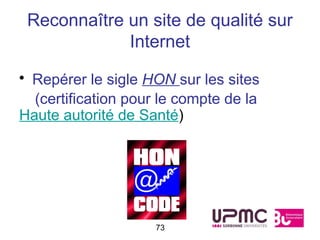 Reconnaître un site de qualité sur
             Internet

• Repérer le sigle HON sur les sites
  (certification pour le compte de la
Haute autorité de Santé)




                     73
 