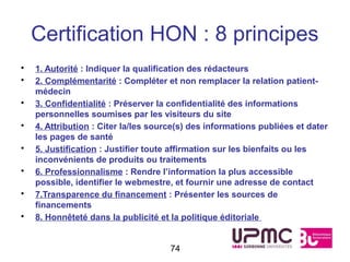 Certification HON : 8 principes
•   1. Autorité : Indiquer la qualification des rédacteurs
•   2. Complémentarité : Compléter et non remplacer la relation patient-
    médecin
•   3. Confidentialité : Préserver la confidentialité des informations
    personnelles soumises par les visiteurs du site
•   4. Attribution : Citer la/les source(s) des informations publiées et dater
    les pages de santé
•   5. Justification : Justifier toute affirmation sur les bienfaits ou les
    inconvénients de produits ou traitements
•   6. Professionnalisme : Rendre l’information la plus accessible
    possible, identifier le webmestre, et fournir une adresse de contact
•   7.Transparence du financement : Présenter les sources de
    financements
•   8. Honnêteté dans la publicité et la politique éditoriale


                                      74
 