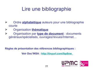 Lire une bibliographie

    Ordre alphabétique auteurs pour une bibliographie
  courte
    Organisation thématique
    Organisation par type de document : documents
  généraux/spécialisés, ouvrages/revues/Internet…


Règles de présentation des références bibliographiques :
             Voir Doc’INSA : http://tinyurl.com/lbp8xw



                                77
 