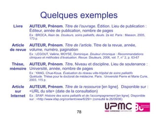 Quelques exemples
 Livre     AUTEUR, Prénom. Titre de l’ouvrage. Édition. Lieu de publication :
           Éditeur, année de publication, nombre de pages
           Ex : BROCA, Alain de. Douleurs, soins palliatifs, deuils. 2e éd. Paris : Masson, 2005,
           173 p.

 Article AUTEUR, Prénom. Titre de l’article. Titre de la revue, année,
de revue volume, numéro, pagination
           Ex : LEGOUT, Valérie, MOYSE, Dominique. Douleur chronique : Recommandations
           cliniques et méthodes d’évaluation. Revue. Douleurs, 2006, vol. 7, n° 2, p. 63-67

 Thèse, AUTEUR, Prénom. Titre. Niveau et discipline. Lieu de soutenance :
mémoire Université, année, nombre de pages
           Ex : YANG, Chue-Koua. Évaluation du réseau ville-hôpital de soins palliatifs
           Quiétude. Thèse pour le doctorat de médecine. Paris : Université Pierre et Marie Curie,
           2003, 115 p.

 Article   AUTEUR, Prénom. Titre de la ressource [en ligne]. Disponible sur :
  sur      <URL du site> (date de la consultation)
Internet   Ex : SFAP. Histoire des soins palliatifs et de l’accompagnement [en ligne]. Disponible
           sur : <http://www.sfap.org/content/view/6/29/> (consulté le 26/09/06)



                                              78
 