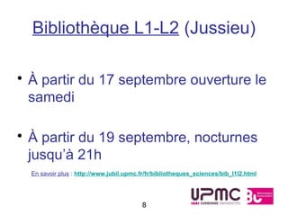 Bibliothèque L1-L2 (Jussieu)

• À partir du 17 septembre ouverture le
  samedi

• À partir du 19 septembre, nocturnes
  jusqu’à 21h
  En savoir plus : http://www.jubil.upmc.fr/fr/bibliotheques_sciences/bib_l1l2.html




                                         8
 
