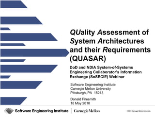 © 2010 Carnegie Mellon University 
QUality Assessment of 
System Architectures 
and their Requirements 
(QUASAR) 
DoD and NDIA System-of-Systems 
Engineering Collaborator’s Information 
Exchange (SoSECIE) Webinar 
Software Engineering Institute 
Carnegie Mellon University 
Pittsburgh, PA 15213 
Donald Firesmith 
18 May 2010 
 