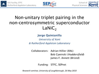 ISIS Facility, STFC                                                        School of
Rutherford Appleton Laboratory                                     Physical Sciences




   Non-unitary triplet pairing in the
 non-centrosymmetric superconductor
                LaNiC2
                                 Jorge Quintanilla
                                 University of Kent
                      & Rutherford Appleton Laboratory


                         Collaborators: Adrian Hillier (RAL)
                                        Bob Cywinski (Huddersfield)
                                        James F. Annett (Bristol)

                                 Funding: STFC, SEPnet

               Research seminar, University of Loughborough, 26 May 2010
 