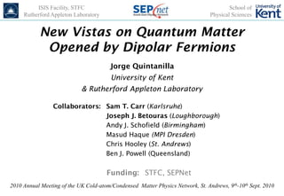ISIS Facility, STFC                                                           School of
     Rutherford Appleton Laboratory                                             Physical Sciences


           New Vistas on Quantum Matter
            Opened by Dipolar Fermions
                                        Jorge Quintanilla
                                        University of Kent
                            & Rutherford Appleton Laboratory

                 Collaborators: Sam T. Carr (Karlsruhe)
                                Joseph J. Betouras (Loughborough)
                                Andy J. Schofield (Birmingham)
                                Masud Haque (MPI Dresden)
                                Chris Hooley (St. Andrews)
                                Ben J. Powell (Queensland)

                                      Funding: STFC, SEPNet
2010 Annual Meeting of the UK Cold-atom/Condensed Matter Physics Network, St. Andrews, 9th-10th Sept. 2010
 