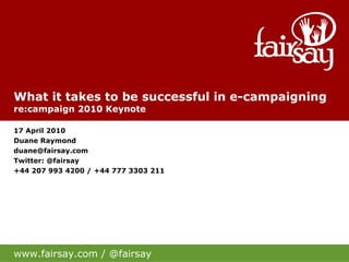 What it takes to be successful in e-campaigning re:campaign 2010 Keynote 17 April 2010 Duane Raymond [email_address] Twitter: @fairsay +44 207 993 4200 / +44 777 3303 211 www.fairsay.com / @fairsay 