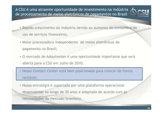 A CSU é uma atraente oportunidade doinvestimento na indústria
Clique para editar o estilo de título mestre
de processamento de meios eletrônicos de pagamentos no Brasil


  • Rápido crescimento da indústria devido ao aumento do consumo e do
   uso de serviços financeiros;

  • Maior processadora independente de meios eletrônicos de
   pagamento no Brasil;

  • O mercado de Adquirentes é uma oportunidade importante que será
   aberta para a CSU em Julho de 2010;

  • Nosso Contact Center está bem posicionado para crescer de forma
   rentável;

  • Nossa estratégia é suportada por uma plataforma operacional
   desenvolvida ao longo de 20 anos e adaptada de acordo com as
   necessidades do mercado brasileiro.

                                                                        16
 