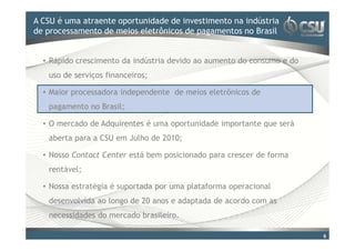A CSU é uma atraente oportunidade doinvestimento na indústria
Clique para editar o estilo de título mestre
de processamento de meios eletrônicos de pagamentos no Brasil


  • Rápido crescimento da indústria devido ao aumento do consumo e do
   uso de serviços financeiros;

  • Maior processadora independente de meios eletrônicos de
   pagamento no Brasil;

  • O mercado de Adquirentes é uma oportunidade importante que será
   aberta para a CSU em Julho de 2010;

  • Nosso Contact Center está bem posicionado para crescer de forma
   rentável;

  • Nossa estratégia é suportada por uma plataforma operacional
   desenvolvida ao longo de 20 anos e adaptada de acordo com as
   necessidades do mercado brasileiro.

                                                                        6
 