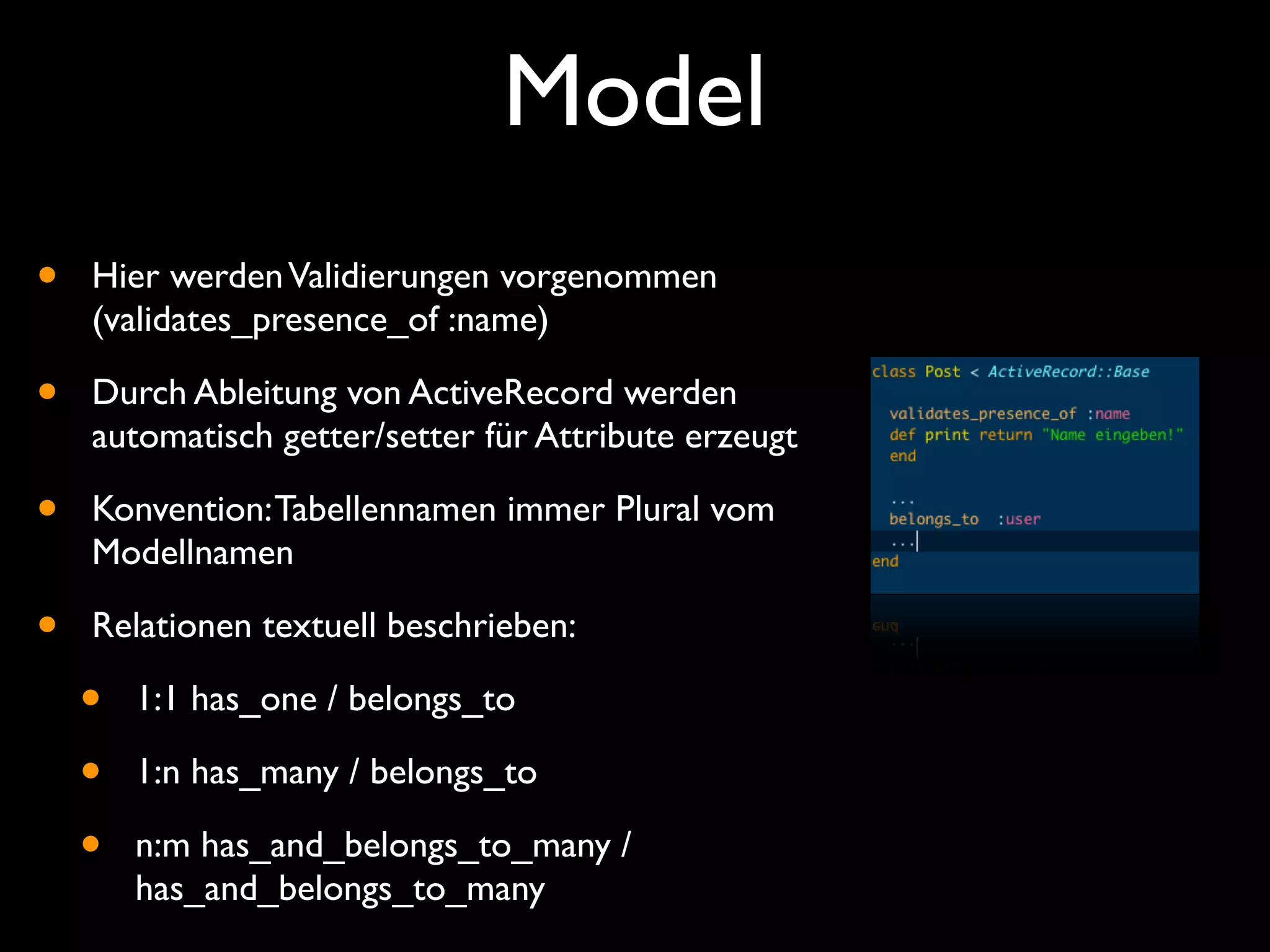 Model
•   Hier werden Validierungen vorgenommen
    (validates_presence_of :name)

•   Durch Ableitung von ActiveRecord werden
    automatisch getter/setter für Attribute erzeugt

•   Konvention: Tabellennamen immer Plural vom
    Modellnamen

•   Relationen textuell beschrieben:

    •   1:1 has_one / belongs_to

    •   1:n has_many / belongs_to

    •   n:m has_and_belongs_to_many /
        has_and_belongs_to_many
 
