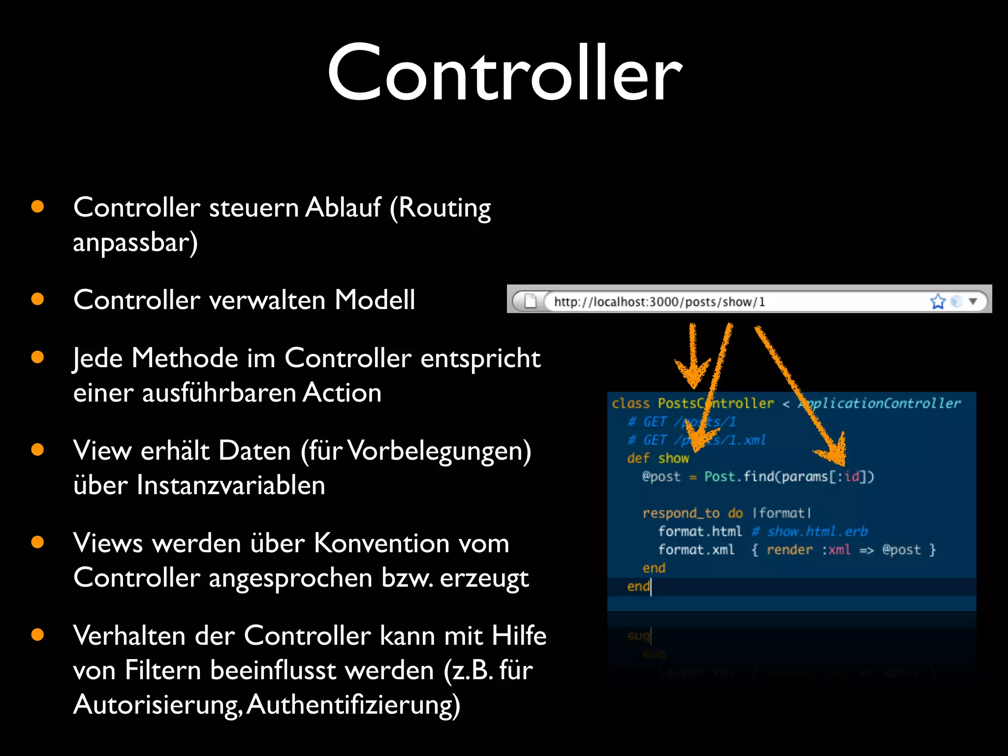 Controller
•   Controller steuern Ablauf (Routing
    anpassbar)

•   Controller verwalten Modell

•   Jede Methode im Controller entspricht
    einer ausführbaren Action

•   View erhält Daten (für Vorbelegungen)
    über Instanzvariablen

•   Views werden über Konvention vom
    Controller angesprochen bzw. erzeugt

•   Verhalten der Controller kann mit Hilfe
    von Filtern beeinﬂusst werden (z.B. für
    Autorisierung, Authentiﬁzierung)
 