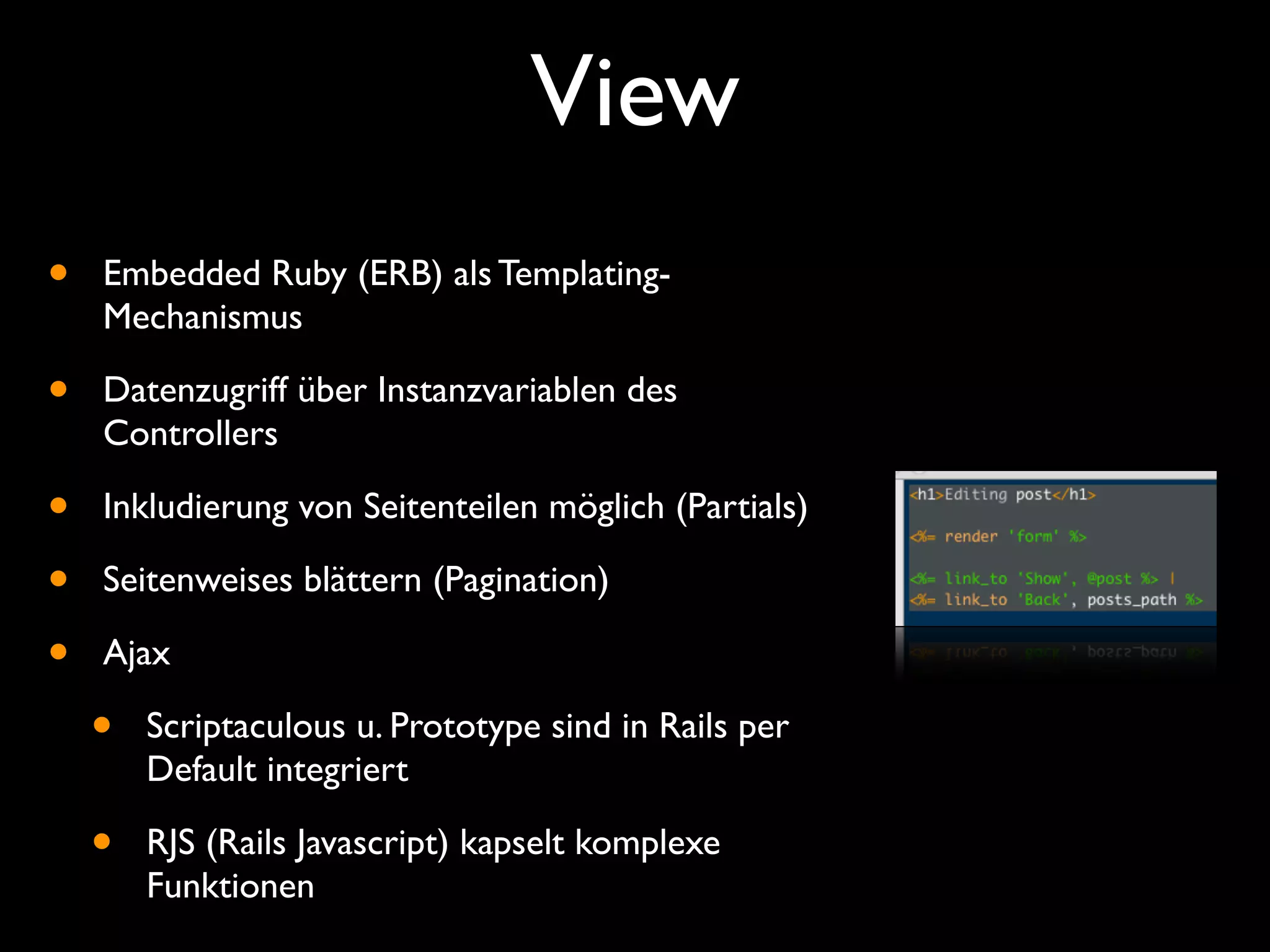 View
•   Embedded Ruby (ERB) als Templating-
    Mechanismus

•   Datenzugriff über Instanzvariablen des
    Controllers

•   Inkludierung von Seitenteilen möglich (Partials)

•   Seitenweises blättern (Pagination)

•   Ajax

    •   Scriptaculous u. Prototype sind in Rails per
        Default integriert

    •   RJS (Rails Javascript) kapselt komplexe
        Funktionen
 
