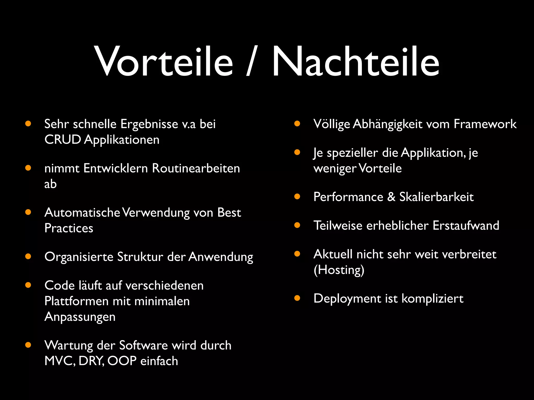 Vorteile / Nachteile
•   Sehr schnelle Ergebnisse v.a bei      •   Völlige Abhängigkeit vom Framework
    CRUD Applikationen
                                          •   Je spezieller die Applikation, je
•   nimmt Entwicklern Routinearbeiten         weniger Vorteile
    ab
                                          •   Performance & Skalierbarkeit
•   Automatische Verwendung von Best
    Practices                             •   Teilweise erheblicher Erstaufwand

•   Organisierte Struktur der Anwendung   •   Aktuell nicht sehr weit verbreitet
                                              (Hosting)
•   Code läuft auf verschiedenen
    Plattformen mit minimalen             •   Deployment ist kompliziert
    Anpassungen

•   Wartung der Software wird durch
    MVC, DRY, OOP einfach
 