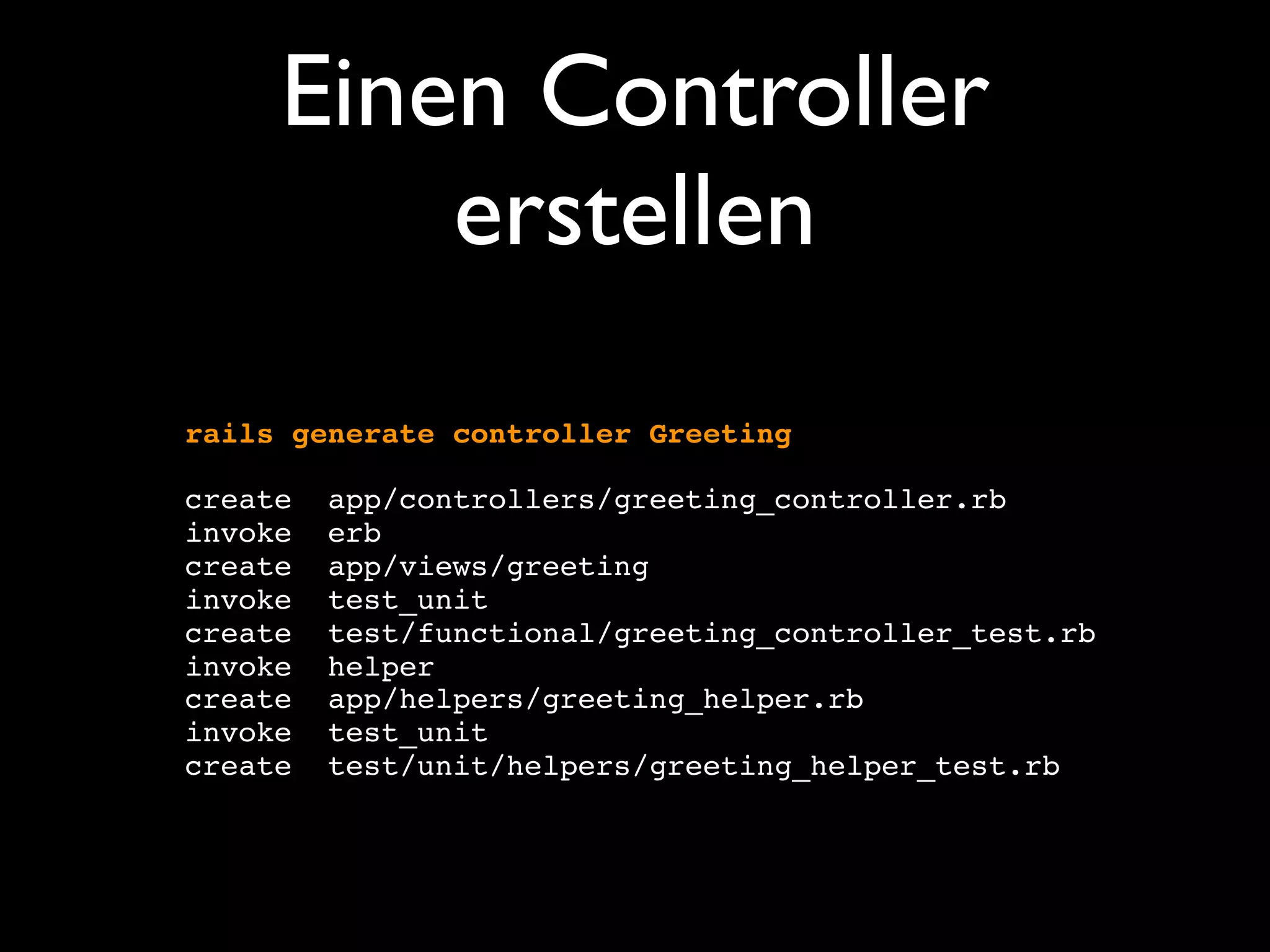 Einen Controller
         erstellen
rails generate controller Greeting

create   app/controllers/greeting_controller.rb
invoke   erb
create   app/views/greeting
invoke   test_unit
create   test/functional/greeting_controller_test.rb
invoke   helper
create   app/helpers/greeting_helper.rb
invoke   test_unit
create   test/unit/helpers/greeting_helper_test.rb
 