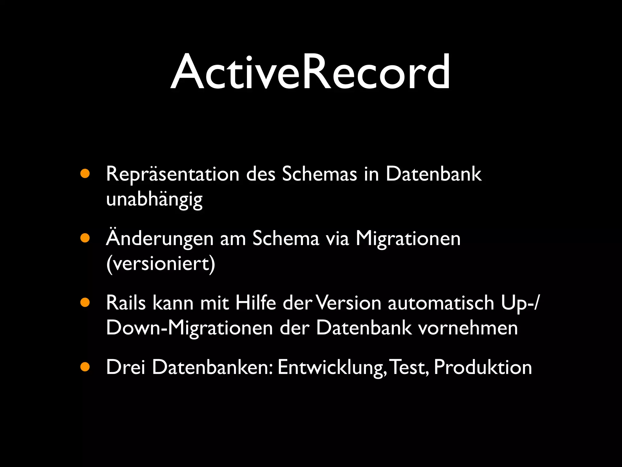 ActiveRecord
•   Repräsentation des Schemas in Datenbank
    unabhängig

•   Änderungen am Schema via Migrationen
    (versioniert)

•   Rails kann mit Hilfe der Version automatisch Up-/
    Down-Migrationen der Datenbank vornehmen

•   Drei Datenbanken: Entwicklung, Test, Produktion
 
