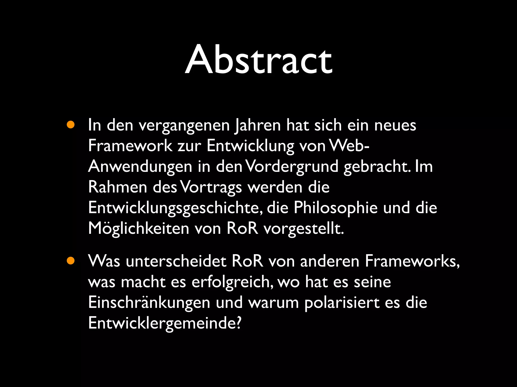 Abstract
•   In den vergangenen Jahren hat sich ein neues
    Framework zur Entwicklung von Web-
    Anwendungen in den Vordergrund gebracht. Im
    Rahmen des Vortrags werden die
    Entwicklungsgeschichte, die Philosophie und die
    Möglichkeiten von RoR vorgestellt.

•   Was unterscheidet RoR von anderen Frameworks,
    was macht es erfolgreich, wo hat es seine
    Einschränkungen und warum polarisiert es die
    Entwicklergemeinde?
 