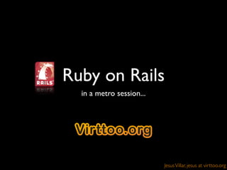 Ruby on Rails
  in a metro session...




                          Jesus Villar, jesus at virttoo.org
 