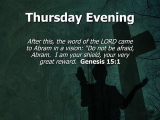Thursday Evening
 After this, the word of the LORD came
to Abram in a vision: "Do not be afraid,
  Abram. I am your shield, your very
      great reward. Genesis 15:1
 