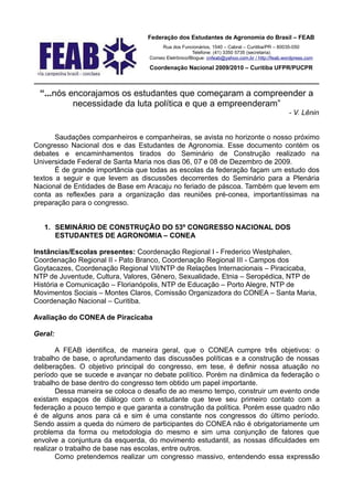 Federação dos Estudantes de Agronomia do Brasil – FEAB
                                        Rua dos Funcionários, 1540 – Cabral – Curitiba/PR – 80035-050
                                                      Telefone: (41) 3350 5735 (secretaria)
                                  Correio Eletrônico/Blogue: cnfeab@yahoo.com.br / http://feab.wordpress.com

                                  Coordenação Nacional 2009/2010 – Curitiba UFPR/PUCPR

________________________________________________________________________
 “...nós encorajamos os estudantes que começaram a compreender a
          necessidade da luta política e que a empreenderam”
                                                                                                 - V. Lênin


       Saudações companheiros e companheiras, se avista no horizonte o nosso próximo
Congresso Nacional dos e das Estudantes de Agronomia. Esse documento contém os
debates e encaminhamentos tirados do Seminário de Construção realizado na
Universidade Federal de Santa Maria nos dias 06, 07 e 08 de Dezembro de 2009.
       É de grande importância que todas as escolas da federação façam um estudo dos
textos a seguir e que levem as discussões decorrentes do Seminário para a Plenária
Nacional de Entidades de Base em Aracaju no feriado de páscoa. Também que levem em
conta as reflexões para a organização das reuniões pré-conea, importantíssimas na
preparação para o congresso.


   1. SEMINÁRIO DE CONSTRUÇÃO DO 53º CONGRESSO NACIONAL DOS
      ESTUDANTES DE AGRONOMIA – CONEA

Instâncias/Escolas presentes: Coordenação Regional I - Frederico Westphalen,
Coordenação Regional II - Pato Branco, Coordenação Regional III - Campos dos
Goytacazes, Coordenação Regional VII/NTP de Relações Internacionais – Piracicaba,
NTP de Juventude, Cultura, Valores, Gênero, Sexualidade, Etnia – Seropédica, NTP de
História e Comunicação – Florianópolis, NTP de Educação – Porto Alegre, NTP de
Movimentos Sociais – Montes Claros, Comissão Organizadora do CONEA – Santa Maria,
Coordenação Nacional – Curitiba.

Avaliação do CONEA de Piracicaba

Geral:

       A FEAB identifica, de maneira geral, que o CONEA cumpre três objetivos: o
trabalho de base, o aprofundamento das discussões políticas e a construção de nossas
deliberações. O objetivo principal do congresso, em tese, é definir nossa atuação no
período que se sucede e avançar no debate político. Porém na dinâmica da federação o
trabalho de base dentro do congresso tem obtido um papel importante.
       Dessa maneira se coloca o desafio de ao mesmo tempo, construir um evento onde
existam espaços de diálogo com o estudante que teve seu primeiro contato com a
federação a pouco tempo e que garanta a construção da política. Porém esse quadro não
é de alguns anos para cá e sim é uma constante nos congressos do último período.
Sendo assim a queda do número de participantes do CONEA não é obrigatoriamente um
problema da forma ou metodologia do mesmo e sim uma conjunção de fatores que
envolve a conjuntura da esquerda, do movimento estudantil, as nossas dificuldades em
realizar o trabalho de base nas escolas, entre outros.
       Como pretendemos realizar um congresso massivo, entendendo essa expressão
 