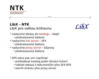 210 mm




LibX - NTK
LibX pro velkou knihovnu
 nastavíme dotazy do katalogu – Aleph
   • přednastavená šablona
 nastavíme link server – SFX
   • přednastavená šablona
 nastavíme proxy server – EZproxy
   • přednastavená šablona

 NTK edice pak umí například
   • prohledávat katalog podle různých kriterií
   • nabízet odkazy k dokumentům přes SFX NTK
   • otevřít stránku přes proxy server
 
