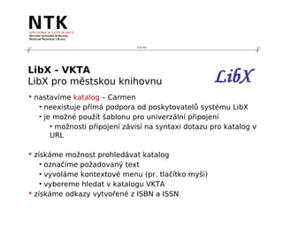 210 mm




LibX - VKTA
LibX pro městskou knihovnu
 nastavíme katalog – Carmen
   • neexistuje přímá podpora od poskytovatelů systému LibX
   • je možné použít šablonu pro univerzální připojení
       • možnosti připojení závisí na syntaxi dotazu pro katalog v
       URL

 získáme možnost prohledávat katalog
    • označíme požadovaný text
    • vyvoláme kontextové menu (pr. tlačítko myši)
    • vybereme hledat v katalogu VKTA
 získáme odkazy vytvořené z ISBN a ISSN
 