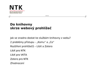 210 mm




Do knihovny
skrze webový prohlížeč


Jak se snadno dostat ke službám knihovny z webu?
2 problémy přístupu - „Komu“ a „Co“
Rozšíření prohlížečů – LibX a Zotero
LibX pro NTK
LibX pro VKTA
Zotero pro NTK
Zhodnocení
 