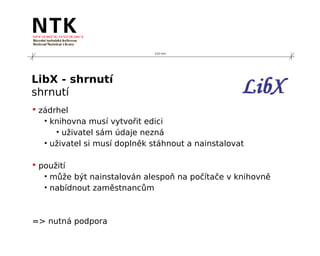 210 mm




LibX - shrnutí
shrnutí
 zádrhel
   • knihovna musí vytvořit edici
      • uživatel sám údaje nezná
   • uživatel si musí doplněk stáhnout a nainstalovat

 použití
   • může být nainstalován alespoň na počítače v knihovně
   • nabídnout zaměstnancům



=> nutná podpora
 