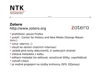 210 mm




Zotero
http://www.zotero.org
 prohlížeče: pouze Firefox
 autoři : Center for History and New Media (George Mason
Univ.)
 cena: zdarma ;-)
 slouží ke sbírání citačních informací
 ukládá plné texty dokumentů, či webových stránek
 získává metadata z webu.
 edítace metadat lze editovat, označovat štítky, uspořádávat
 vytváří citace
 je možné propojení na služby knihovny (SFX, EZproxy)
 