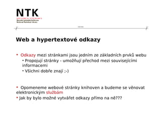 210 mm




Web a hypertextové odkazy

 Odkazy mezi stránkami jsou jedním ze základních prvků webu
   • Propojují stránky - umožňují přechod mezi souvisejícími
   informacemi
   • Všichni dobře znají ;-)



 Opomeneme webové stránky knihoven a budeme se věnovat
elektronickým službám
 Jak by bylo možné vytvářet odkazy přímo na ně???
 