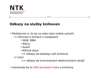 210 mm




Odkazy na služby knihoven

 Představme si, že by na webu bylo možné vytvořit
   • z informací o knihách a časopisech
          • ISSN, ISBN
          • Názvy
          • Autoři
          • Klíčová slova
           => odkazy do katalogu naší knihovny
   • z citací
           => odkazy do licencovaných elektronických zdrojů

 znamenalo by to větší provázání webu a knihovny
 