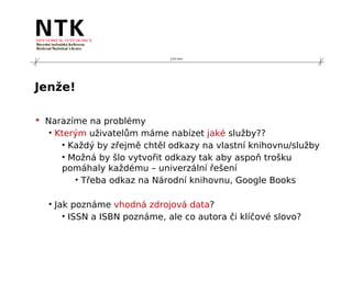 210 mm




Jenže!

 Narazíme na problémy
   • Kterým uživatelům máme nabízet jaké služby??
      • Každý by zřejmě chtěl odkazy na vlastní knihovnu/služby
      • Možná by šlo vytvořit odkazy tak aby aspoň trošku
      pomáhaly každému – univerzální řešení
         • Třeba odkaz na Národní knihovnu, Google Books

  • Jak poznáme vhodná zdrojová data?
      • ISSN a ISBN poznáme, ale co autora či klíčové slovo?
 