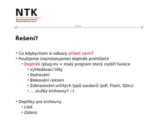 210 mm




Řešení?

 Co kdybychom si odkazy přidali sami?
 Použijeme (nainstalujeme) doplněk prohlížeče
   • Doplněk (plug-in) = malý program který rozšíří funkce
      • vyhledávací lišty
      • Stahování
      • Blokování reklam
      • Zobrazování určitých typů souborů (pdf, Flash, DjVu)
      • … služby knihovny? :-)

 Doplňky pro knihovny
   • LibX
   • Zotero
 