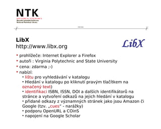 210 mm




LibX
http://www.libx.org
   prohlížeče: Internet Explorer a Firefox
   autoři : Virginia Polytechnic and State University
   cena: zdarma ;-)
   nabízí:
     • lištu pro vyhledávání v katalogu
     • Hledání v katalogu po kliknutí pravým tlačítkem na
     označený text)
     • identifikaci ISBN, ISSN, DOI a dalších identifikátorů na
     stránce a vytvoření odkazů na jejich hledání v katalogu
     • přidané odkazy z významných stránek jako jsou Amazon či
     Google (tzv. „cues“ - narážky)
     • podporu OpenURL a COinS
     • napojení na Google Scholar
 