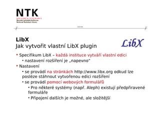 210 mm




LibX
Jak vytvořit vlastní LibX plugin
 Specifikum LibX – každá instituce vytváří vlastní edici
   • nastavení rozšíření je „napevno“
 Nastavení
   • se provádí na stránkách http://www.libx.org odkud lze
   posléze stáhnout vytvořenou edici rozšíření
   • se provádí pomocí webových formulářů
       • Pro některé systémy (např. Aleph) existují předpřiravené
       formuláře
       • Připojení dalších je možné, ale složitější
 