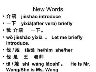 New Words
• 介绍 jièshào introduce
• 一下 yíxià(after verb) briefly
• 我 介绍 一下。
• wǒ jièshào yíxià 。 Let me briefly
introduce.
• 他 / 她 tā/tā he/him she/her
• 他 是 王 老师
• tā / 她 shì wán lǎoshīɡ 。 He is Mr.
Wang/She is Ms. Wang
 