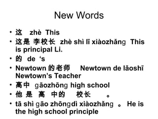 New Words
• 这 zhè This
• 这是 李校长 zhè shì lǐ xiàozhǎn Thisɡ
is principal Li.
• 的 de ‘s
• Newtown 的老师 Newtown de lǎoshī
Newtown’s Teacher
• 高中 āozhōn high schoolɡ ɡ
• 他 是 高 中的 校长 。
• tā shì āo zhōn dì xiàozhǎnɡ ɡ ɡ 。 He is
the high school principle
 