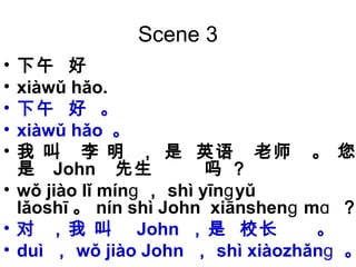 Scene 3
• 下午 好
• xiàwǔ hǎo.
• 下午 好 。
• xiàwǔ hǎo 。
• 我 叫 李 明 ， 是 英语 老师 。 您
是 John 先生 吗 ？
• wǒ jiào lǐ mínɡ ， shì yīn yǔɡ
lǎoshī 。 nín shì John xiānshen mɡ ɑ ？
• 对 ，我 叫 John ，是 校长 。
• duì ， wǒ jiào John ， shì xiàozhǎnɡ 。
 