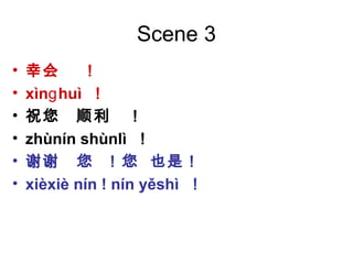 Scene 3
• 幸会 ！
• xìn huìɡ ！
• 祝您 顺利 ！
• zhùnín shùnlì ！
• 谢谢 您 ！您 也是！
• xièxiè nín ! nín yěshì ！
 
