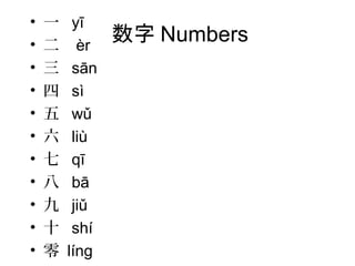 数字 Numbers
• 一 yī
• 二 èr
• 三 sān
• 四 sì
• 五 wǔ
• 六 liù
• 七 qī
• 八 bā
• 九 jiǔ
• 十 shí
• 零 líng
 