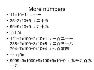 More numbers
• 11=10+1 → 十一
• 25=2x10+5→ 二十五
• 99=9x10+9→ 九十九
• 百 bǎi
• 121=1x100+2x10+1→ 一百二十一
238=2x100+3x10+8→ 二百三十八
704=7x100+0x10+4→ 七百零四
• 千 qiān
• 9999=9x1000+9x100+9x10+9→ 九千九百九
十九
 