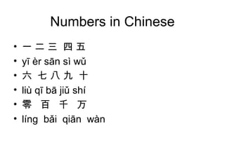 Numbers in Chinese
• 一 二 三 四 五
• yī èr sān sì wǔ
• 六 七 八 九 十
• liù qī bā jiǔ shí
• 零 百 千 万
• lín bǎi qiān wànɡ
 