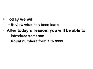 • Today we will
– Review what has been learn
• After today’s lesson, you will be able to
– Introduce someone
– Count numbers from 1 to 9999
 