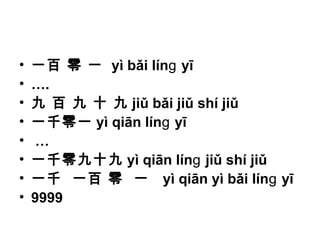 • 一百 零 一 yì bǎi lín yīɡ
• ….
• 九 百 九 十 九 jiǔ bǎi jiǔ shí jiǔ
• 一千零一 yì qiān lín yīɡ
• …
• 一千零九十九 yì qiān lín jiǔ shí jiǔɡ
• 一千 一百 零 一 yì qiān yì bǎi lín yīɡ
• 9999
 