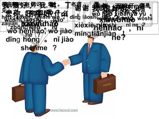 下午好
xiàwǔhǎo
下午好
xiàwǔhǎo
你 好吗 ？ nǐ
hǎomɑ ？
我 很好 ，你
呢 ? wǒ
hěnhǎo ， nǐ
ne?
我 很好 , 我 叫 丁
宏 。你 叫 什么
？
wǒ hěnhǎo, wǒ jiào
dīn hónɡ ɡ 。 nǐ jiào
shénme ？
我 叫 Sam 。我是
老师 ，你 呢 ？
wǒ jiào Sam 。 wǒshì
lǎoshī ， nǐ ne ？
我是 老师 ，教
中文 。你 呢 ？
wǒshì lǎoshī ， jiāo
zhōn wénɡ 。 nǐ
ne ？
我 教 西班牙 语 。
wǒ jiāo xībānyá yǔ 。
很 高兴 认识 您 。 丁老师 再
见 ！
hěn āoxìn rènshí nínɡ ɡ 。 dīn lǎoshīɡ
zàijiàn ！
谢谢 您 ，明天见
！
xièxiè nín ，
mín tiānjiànɡ ！
 