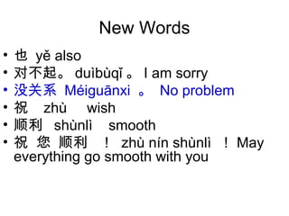 New Words
• 也 yě also
• 对不起。 duìbùqǐ 。 I am sorry
• 没关系 Méi uānxiɡ 。 No problem
• 祝 zhù wish
• 顺利 shùnlì smooth
• 祝 您 顺利 ！ zhù nín shùnlì ！ May
everything go smooth with you
 