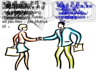 早上 好 。
zǎoshànɡ
hǎo 。
早上 好 。
zǎoshànɡ
hǎo 。
•您 是 王 老师
吗 ？
nín shì wánɡ
lǎoshī ma ？
不是 ，我 姓 张
。
búshì ， wǒ
xìn zhānɡ ɡ 。
对不起 。
duìbùqǐ 。
没关系 。
méi uānxiɡ 。
您 是 校长 吗 ？
nín shì xiàozhǎnɡ
mɑ ？
是的 ，我 是 高 中的
校长 。
shìde ， wǒshì āoɡ
zhōn dì xiàozhǎnɡ ɡ 。
张 校长 您好。 我
叫 Alex ，教 西班牙 语
。
zhān xiàozhǎn nínhǎoɡ ɡ 。
wǒ jiào Alex ， jiāo xībānyá
yǔ 。
欢迎 ！ 很 高兴
认识 您 。
huānyínɡ ！ hěn
āoxìn rènshíɡ ɡ
nín 。
我 也 很 高兴 ！
wǒ yěshì ！
祝您 顺利 ！
zhùnín shùnlì ！
您 也是 ！
nín yěshì ！
 