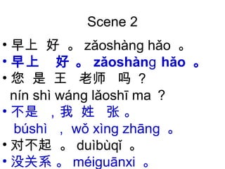 Scene 2
• 早上 好 。 zǎoshàn hǎoɡ 。
• 早上 好 。 zǎoshàn hǎoɡ 。
• 您 是 王 老师 吗 ？
nín shì wán lǎoshī maɡ ？
• 不是 ，我 姓 张 。
búshì ， wǒ xìn zhānɡ ɡ 。
• 对不起 。 duìbùqǐ 。
• 没关系 。 méi uānxiɡ 。
 
