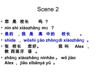 Scene 2
• 您 是 校长 吗 ？
• nín shì xiàozhǎn mɡ ɑ ？
• 是的 ，我 是 高 中的 校长 。
• shìde ， wǒshì āo zhōn dì xiàozhǎnɡ ɡ ɡ 。
• 张 校长 您好。 我 叫 Alex ，
教 西班牙 语 。
• zhān xiàozhǎn nínhǎoɡ ɡ 。 wǒ jiào
Alex ， jiāo xībānyá yǔ 。
 