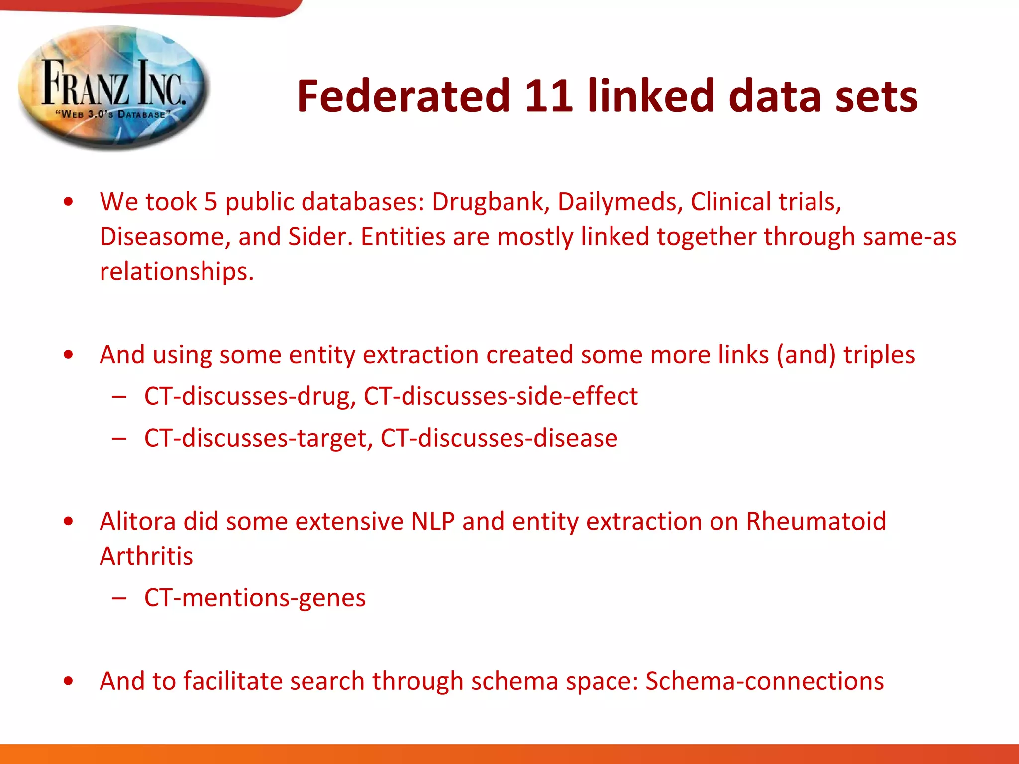 Federated 11 linked data sets We took 5 public databases: Drugbank, Dailymeds, Clinical trials, Diseasome, and Sider. Entities are mostly linked together through same-as relationships. And using some entity extraction created some more links (and) triples CT-discusses-drug, CT-discusses-side-effect CT-discusses-target, CT-discusses-disease Alitora did some extensive NLP and entity extraction on Rheumatoid Arthritis CT-mentions-genes And to facilitate search through schema space: Schema-connections 