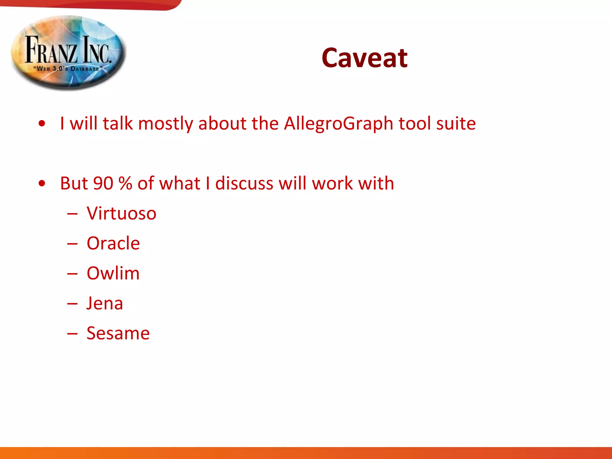 Caveat I will talk mostly about the AllegroGraph tool suite But 90 % of what I discuss will work with Virtuoso Oracle Owlim Jena Sesame 