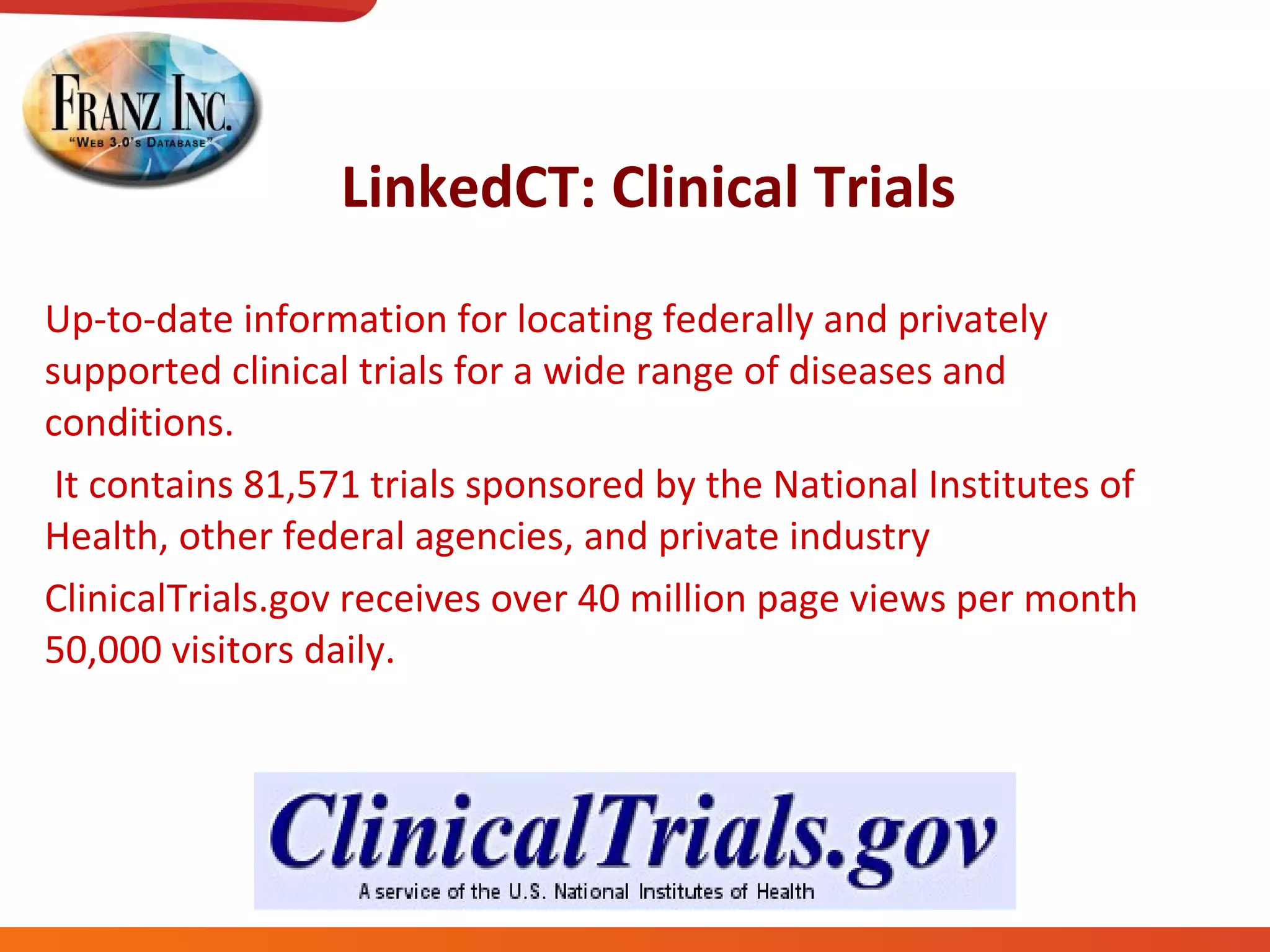 LinkedCT: Clinical Trials Up-to-date information for locating federally and privately supported clinical trials for a wide range of diseases and conditions. It contains 81,571 trials sponsored by the National Institutes of Health, other federal agencies, and private industry ClinicalTrials.gov receives over 40 million page views per month 50,000 visitors daily. 