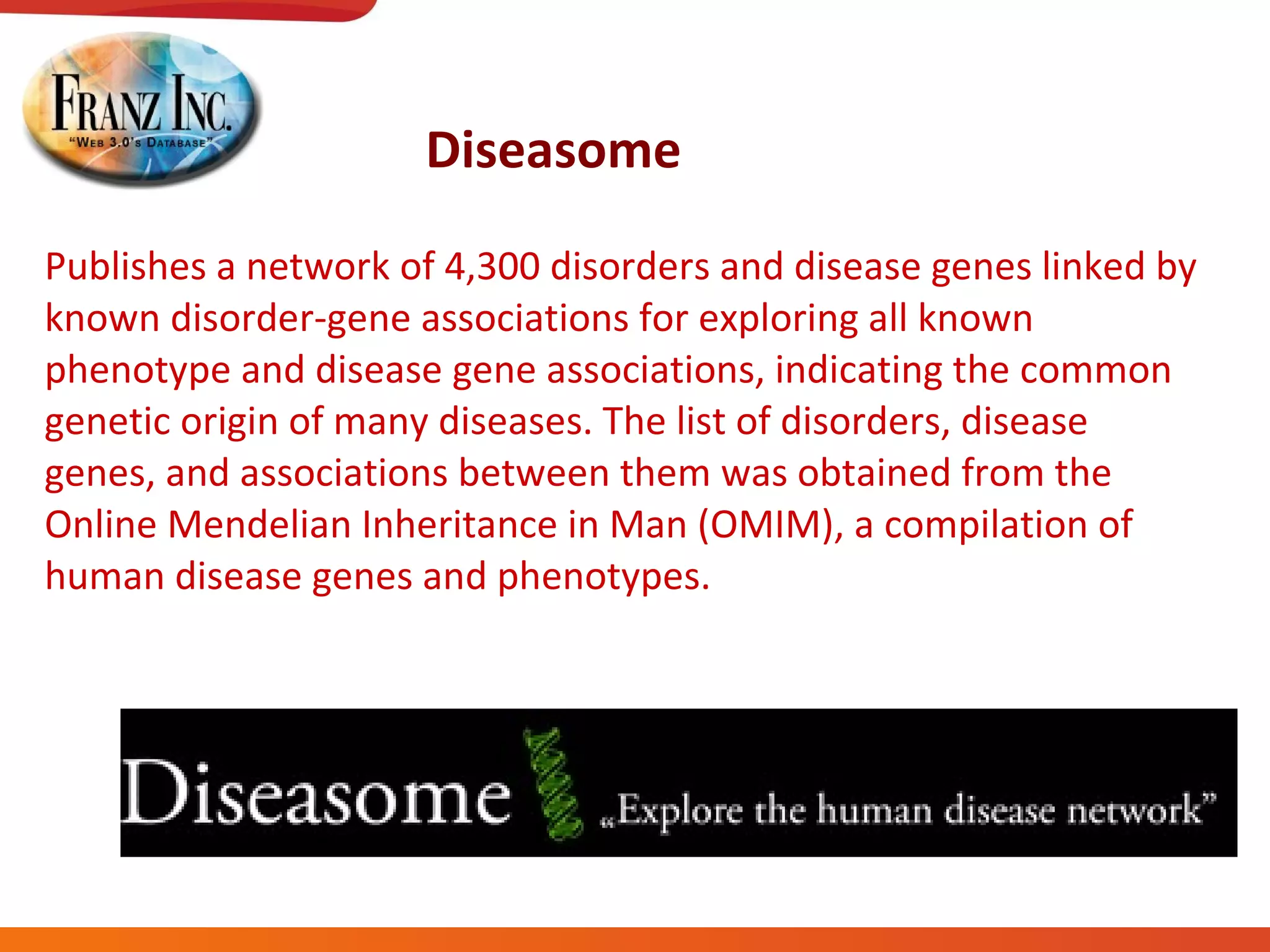 Diseasome Publishes a network of 4,300 disorders and disease genes linked by known disorder-gene associations for exploring all known phenotype and disease gene associations, indicating the common genetic origin of many diseases. The list of disorders, disease genes, and associations between them was obtained from the Online Mendelian Inheritance in Man (OMIM), a compilation of human disease genes and phenotypes. 
